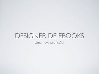 DESIGNER DE EBOOKS
     Uma nova proﬁssão?
 