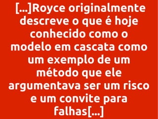 [...]Royce originalmente
descreve o que é hoje
conhecido como o
modelo em cascata como
um exemplo de um
método que ele
argumentava ser um risco
e um convite para
falhas[...]

 