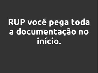 RUP você pega toda
a documentação no
início.

 