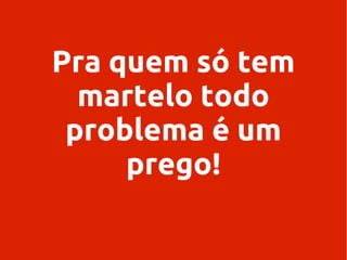 Pra quem só tem
martelo todo
problema é um
prego!

 