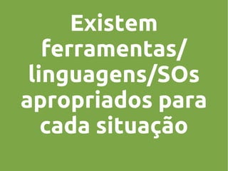 Existem
ferramentas/
linguagens/SOs
apropriados para
cada situação

 