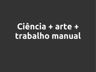 Ciência + arte +
trabalho manual

 