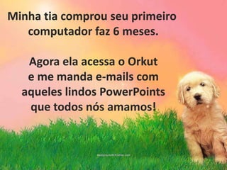 Minha tia comprou seu primeiro computador faz 6 meses.Agora ela acessa o Orkute me manda e-mails comaqueles lindos PowerPointsque todos nós amamos!