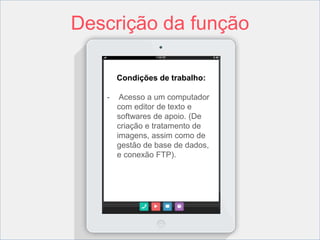 Descrição da função 
Condições de trabalho: 
- Acesso a um computador 
com editor de texto e 
softwares de apoio. (De 
criação e tratamento de 
imagens, assim como de 
gestão de base de dados, 
e conexão FTP). 
 