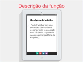 Descrição da função 
Condições de trabalho: 
- Pode trabalhar em uma 
secretária dentro de um 
departamento (presencial) 
ou a distância (a partir de 
casa ou outro local fora da 
empresa). 
 