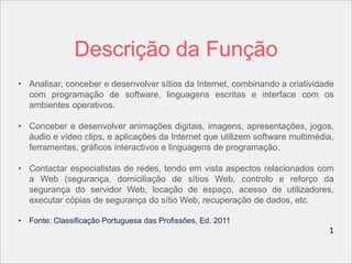 Descrição da Função 
• Analisar, conceber e desenvolver sítios da Internet, combinando a criatividade 
com programação de software, linguagens escritas e interface com os 
ambientes operativos. 
• Conceber e desenvolver animações digitais, imagens, apresentações, jogos, 
áudio e vídeo clips, e aplicações da Internet que utilizem software multimédia, 
ferramentas, gráficos interactivos e linguagens de programação. 
• Contactar especialistas de redes, tendo em vista aspectos relacionados com 
a Web (segurança, domiciliação de sítios Web, controlo e reforço da 
segurança do servidor Web, locação de espaço, acesso de utilizadores, 
executar cópias de segurança do sítio Web, recuperação de dados, etc. 
• Fonte: Classificação Portuguesa das Profissões, Ed. 2011 
1 
 