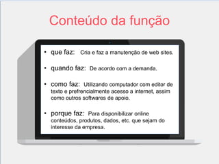 Conteúdo da função 
2 
• que faz: Cria e faz a manutenção de web sites. 
• quando faz: De acordo com a demanda. 
• como faz: Utilizando computador com editor de 
texto e prefrencialmente acesso a internet, assim 
como outros softwares de apoio. 
• porque faz: Para disponibilizar online 
conteúdos, produtos, dados, etc. que sejam do 
interesse da empresa. 
 