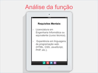 Análise da função 
Requisitos Mentais: 
- Licenciatura em 
Engenharia Informática ou 
equivalente (curso técnico). 
- Experiência em linguagens 
de programação web. 
(HTML, CSS, JavaScript, 
PHP, etc.). 
 