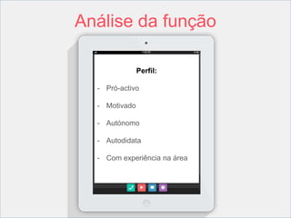 Análise da função 
Perfil: 
- Pró-activo 
- Motivado 
- Autónomo 
- Autodidata 
- Com experiência na área 
 