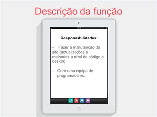 Descrição da função 
Responsabilidades: 
- Fazer a manutenção do 
site (actualizações e 
melhorias a nível de código e 
design) 
- Gerir uma equipa de 
programadores. 
 