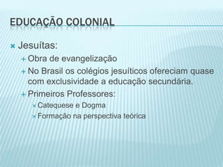 Educação Colonial Jesuítas:Obra de evangelizaçãoNo Brasil os colégios jesuíticos ofereciam quase com exclusividade a educação secundária.Primeiros Professores:Catequese e DogmaFormação na perspectiva teórica