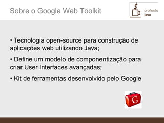 Sobre o Google Web Toolkit


• Tecnologia open-source para construção de
aplicações web utilizando Java;
• Define um modelo de componentização para
criar User Interfaces avançadas;
• Kit de ferramentas desenvolvido pelo Google
 