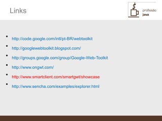 Links


•   http://code.google.com/intl/pt-BR/webtoolkit
•   http://googlewebtoolkit.blogspot.com/
•   http://groups.google.com/group/Google-Web-Toolkit
•   http://www.ongwt.com/
•   http://www.smartclient.com/smartgwt/showcase
•   http://www.sencha.com/examples/explorer.html
 