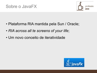 Sobre o JavaFX


• Plataforma RIA mantida pela Sun / Oracle;
• RIA across all te screens of your life;
• Um novo conceito de iteratividade
 