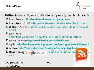 Outras Dicas Utilize feeds e fique atualizado, segue alguns feeds úteis. Java Posse:   http://feeds.feedburner.com/javaposse   Java Specialists:  http://www.javaspecialists.eu/archive/tjsn . rss   O´Reilly News:  http://feeds2.feedburner.com/oreilly/java ? format =rss2   Core Java:  http://blogs.sun.com/CoreJavaTechTips/feed/entries/atom   Martin Fowler :  http://martinfowler.com/bliki/bliki . rss   Agile:   http://leadinganswers.typepad.com/leading_answers/atom.xml Artima:   http://www.artima.com/spotlight/feeds/spotlight . rss   DZone Java:  http://www.dzone.com/links/feed/frontpage/java/rss . xml   Jogue tudo no  e ... ..divirta –se... 