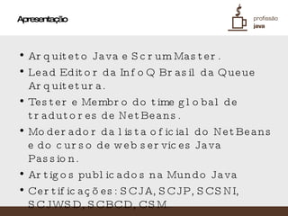 Apresentação Arquiteto Java e Scrum Master. Lead Editor da InfoQ Brasil da Queue Arquitetura. Tester e Membro do time global de tradutores de NetBeans. Moderador da lista oficial do NetBeans e do curso de web services Java Passion. Artigos publicados na Mundo Java Certificações: SCJA, SCJP, SCSNI, SCJWSD, SCBCD, CSM. Mantém o blog http://netfeijao.blogspot.com 