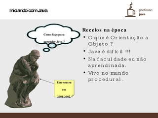 Iniciando com Java Receios na época O que é Orientação a Objeto ? Java é difícil !!! Na faculdade eu não aprendi nada. Vivo no mundo procedural. Esse sou eu em  2001/2002. Como faço para  aprender Java ? 