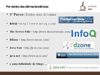 Por dentro das últimas tendências 5º Passo:  Saiba das últimas InfoQ -  http://www.infoq.com/ The Server Side -  http://www.theserverside.com/ DZone -  http://www.dzone.com/ Java Sun -  http://java.sun.com/ java.net -  http://www.java.net/ e uma infinidade de blogs ... 