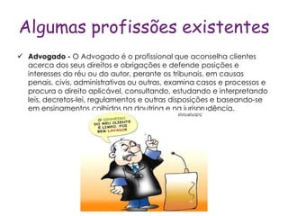 Algumas profissões existentes
 Advogado - O Advogado é o profissional que aconselha clientes
  acerca dos seus direitos e obrigações e defende posições e
  interesses do réu ou do autor, perante os tribunais, em causas
  penais, civis, administrativas ou outras, examina casos e processos e
  procura o direito aplicável, consultando, estudando e interpretando
  leis, decretos-lei, regulamentos e outras disposições e baseando-se
  em ensinamentos colhidos na doutrina e na jurisprudência.
 