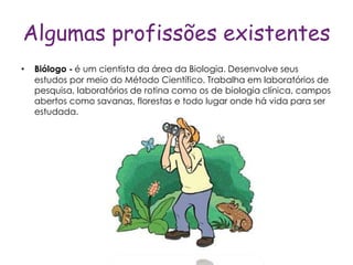 Algumas profissões existentes
•   Biólogo - é um cientista da área da Biologia. Desenvolve seus
    estudos por meio do Método Científico. Trabalha em laboratórios de
    pesquisa, laboratórios de rotina como os de biologia clínica, campos
    abertos como savanas, florestas e todo lugar onde há vida para ser
    estudada.
 