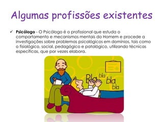 Algumas profissões existentes
 Psicólogo - O Psicólogo é o profissional que estuda o
  comportamento e mecanismos mentais do Homem e procede a
  investigações sobre problemas psicológicos em domínios, tais como
  o fisiológico, social, pedagógico e patológico, utilizando técnicas
  específicas, que por vezes elabora.
 
