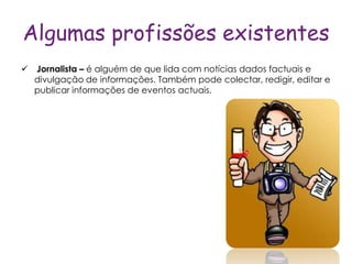 Algumas profissões existentes
 Jornalista – é alguém de que lida com notícias dados factuais e
  divulgação de informações. Também pode colectar, redigir, editar e
  publicar informações de eventos actuais.
 