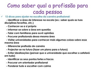 Como saber qual a profissão para
              cada pessoa
 12 dicas para ajudar na escolha da carreira profissional:
   - Identificar a área de interesse na escola (ex.: saber quais as tuas
  disciplinas favoritas, etc.)
   - Conhecer-se a si próprio
   - Informar-se sobre a área em questão
   - Falar com familiares para ouvir opiniões
   - Procurar profissionais dessa mesma área
   - Visitar universidades para conhecer mais algumas coisas sobre essa
  mesma área
   - Diferenciar profissão de carreira
   - Projectar-se no futuro (fazer um plano para o futuro)
   - Evitar idealizações (pensar que a universidade que escolher o satisfará
  em tudo)
   - Identificar os seus pontos fortes e fracos
   - Procurar um orientador profissional
   - Ponderar tudo e escolher com calma
 