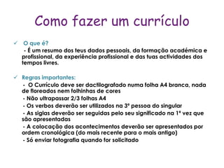Como fazer um currículo
 O que é?
   - É um resumo dos teus dados pessoais, da formação académica e
  profissional, da experiência profissional e das tuas actividades dos
  tempos livres.

 Regras importantes:
  - O Currículo deve ser dactilografado numa folha A4 branca, nada
  de floreados nem folhinhas de cores
  - Não ultrapassar 2/3 folhas A4
  - Os verbos deverão ser utilizados na 3ª pessoa do singular
  - As siglas deverão ser seguidas pelo seu significado na 1ª vez que
  são apresentadas
  - A colocação dos acontecimentos deverão ser apresentados por
  ordem cronológica (do mais recente para o mais antigo)
  - Só enviar fotografia quando for solicitado
 