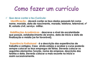 Como fazer um currículo
 Que deve conter o teu Currículo:
   Identificação - deverá conter os teus dados pessoais tal como
  nome, morada, data de nascimento, morada, telefone, telemóvel, nº
  BI, estado civil, serviço militar.

    Habilitações Académicas - descreve o nível de escolaridade
  que possuis, estabelecimento de ensino, data de inicio e data de
  finalização e média (se for favorável).

   Experiência Profissional - é a descrição das experiências de
  trabalho e estágios. Caso ainda estejas a acabar o curso poderás
  sempre colocar os teus empregos de férias. Deverás colocar os
  seguintes elementos: função, nome da empresa, descrição das
  tarefas e data. Deverás colocar a mais recente no início e
  assim sucessivamente.
 