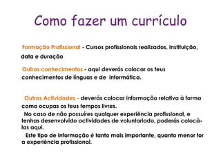 Como fazer um currículo
Formação Profissional - Cursos profissionais realizados, instituição,
data e duração

Outros conhecimentos - aqui deverás colocar os teus
conhecimentos de línguas e de informática.


 Outras Actividades - deverás colocar informação relativa à forma
como ocupas os teus tempos livres.
 No caso de não possuíres qualquer experiência profissional, e
tenhas desenvolvido actividades de voluntariado, poderás colocá-
las aqui.
  Este tipo de informação é tanto mais importante, quanto menor for
a experiência profissional.
 