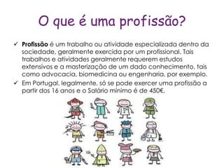 O que é uma profissão?
 Profissão é um trabalho ou atividade especializada dentro da
  sociedade, geralmente exercida por um profissional. Tais
  trabalhos e atividades geralmente requerem estudos
  extensivos e a masterização de um dado conhecimento, tais
  como advocacia, biomedicina ou engenharia, por exemplo.
 Em Portugal, legalmente, só se pode exercer uma profissão a
  partir dos 16 anos e o Salário mínimo é de 450€.
 