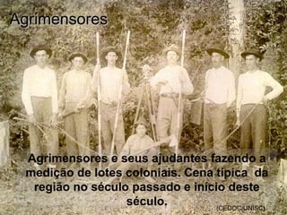 Agrimensores e seus ajudantes fazendo a
medição de lotes coloniais. Cena típica da
região no século passado e início deste
século. (CEDOC/UNISC)
AgrimensoresAgrimensores
 