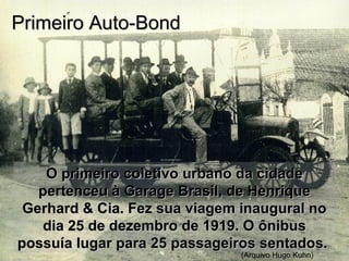 O primeiro coletivo urbano da cidadeO primeiro coletivo urbano da cidade
pertenceu à Garage Brasil, de Henriquepertenceu à Garage Brasil, de Henrique
Gerhard & Cia. Fez sua viagem inaugural noGerhard & Cia. Fez sua viagem inaugural no
dia 25 de dezembro de 1919. O ônibusdia 25 de dezembro de 1919. O ônibus
possuía lugar para 25 passageiros sentados.possuía lugar para 25 passageiros sentados.
(Arquivo Hugo Kuhn)
Primeiro Auto-BondPrimeiro Auto-Bond
 