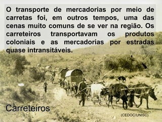 O transporte de mercadorias por meio de
carretas foi, em outros tempos, uma das
cenas muito comuns de se ver na região. Os
carreteiros transportavam os produtos
coloniais e as mercadorias por estradas
quase intransitáveis.
(CEDOC/UNISC)
CarreteirosCarreteiros
 