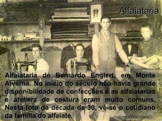 Alfaiataria de Bernardo Englert, em Monte
Alverne. No início do século não havia grande
disponibilidade de confecções e as alfaiatarias
e ateliers de costura eram muito comuns.
Nesta foto da década de 30, vê-se o cotidiano
da família do alfaiate. (CEDOC/UNISC)
AlfaiatariaAlfaiataria
 
