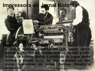 O Jornal Kolonie, trissemanário em língua alemã,
editado em Santa Cruz, durante 50 anos, de 1891 a 1941.
Deixou de circular devido à proibição da língua alemã
durante o Estado Novo. Na foto aparecem os dois
sócios fundadores do jornal, Gotfried Stutzeb e
Hermsdorf. (Arquivo Histórico do Colégio Mauá)
Impressora do Jornal Kolonie
 