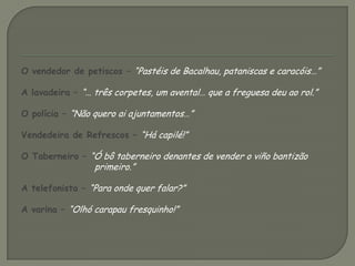 O vendedor de petiscos – “Pastéis de Bacalhau, pataniscas e caracóis…”A lavadeira – “… três corpetes, um avental… que a freguesa deu ao rol.”O polícia – “Não quero ai ajuntamentos…”Vendedeira de Refrescos – “Há capilé!”O Taberneiro – “Ó bô taberneiro denantes de vender o viño bantizão primeiro.”A telefonista – “Para onde quer falar?”A varina – “Olhó carapau fresquinho!”