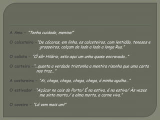 A Ama – ”Tenha cuidado, menina!”O calceteiro –“De cócoras, em linha, os calceteiros, com lentidão, tenosos e grosseiros, calçam de lado a lado a longa Rua.”O calista – “Ó sôr Hilário, esta aqui um unha quase encravada…”O carteiro –“…quanta a verdade tristonha a mentira risonha que uma carta nos traz…”A costureira – “Ai, chega, chega, chega, chega, ó minha agulha…”O estivador –“Açúcar no cais do Porto/ É na estiva, é na estiva/ Às vezes me sinto morto,/ a alma morta, a carne viva.”O coveiro – “Lá vem mais um!”