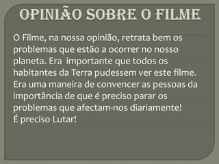 Opinião sobre o FilmeO Filme, na nossa opinião, retrata bem os problemas que estão a ocorrer no nosso planeta. Era  importante que todos os habitantes da Terra pudessem ver este filme. Era uma maneira de convencer as pessoas da importância de que é preciso parar os problemas que afectam-nos diariamente!É preciso Lutar!
