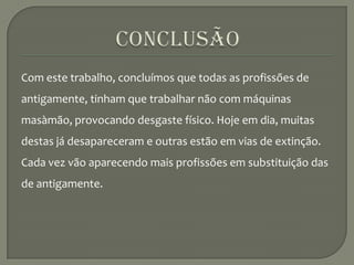 ConclusãoCom este trabalho, concluímos que todas as profissões de antigamente, tinham que trabalhar não com máquinas masàmão, provocando desgaste físico. Hoje em dia, muitas destas já desapareceram e outras estão em vias de extinção. Cada vez vão aparecendo mais profissões em substituição das de antigamente.