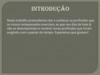INTRODUÇÃONeste trabalho pretendemos dar a conhecer as profissões que os nossos antepassados exerciam, as que nos dias de hoje já não se desempenham e mostrar novas profissões que foram surgindo com o passar do tempo. Esperamos que gostem!            