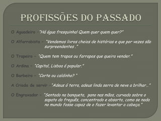 Profissões do PassadoO Aguadeiro –“Há água fresquinha! Quem quer quem quer?”O Alfarrabista – “Vendemos livros cheios de histórias e que por vezes são surpreendentes .”O Trapeiro – “Quem tem trapos ou farrapos que queira vender.”O Ardina – “Capital, Lisboa ó popular.”O Barbeiro – “Corte ou caldinho? “A Criada de servir –“Adeus ó terra, adeus linda serra de neve a brilhar…”O Engraxador – “Sentado na banqueta,  pano nas mãos, curvado sobre o sapato do freguês, concentrado e absorto, como se nada no mundo fosse capaz de o fazer levantar a cabeça.” 