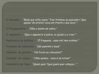 O Pescador – “Rede que volta vazia/ Traz tristeza ao pescador/ Que apesar da arrelia/ Leva em frente o seu lavor.” O Propagandista – “Olha a banha de cobra.”O Sapateiro – “Que o sapateiro é pobre, ai ajudai-o a viver.”Vendedeira de galinhas – “Ó freguesa… essa até tem ovinhos.”Vendedor de castanhas –“São quentes e boas”Vendedor de gelados – “Há fruita ou chocolate!”Vendedor de rendas – “Olhe senhor… esta é de bilros!”Vendedeira de figos –“Quem quer figos quem quer almoçar…”