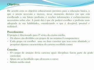 Objetivos:

De acordo com os objetivos educacionais previstos para a educação básica, o
que o jovem necessita e merece, nesse momento decisivo em que está
escolhendo a sua futura profissão, é receber informações e esclarecimentos
necessários sobre elas. A partir daí é que ele poderá escolher a profissão mais
adequada ás sua habilidades, considerando o que é desejável, possível e
realizável.

Procedimentos:
O projeto é direcionado para 3º séries do ensino médio.
- Os alunos são divididos em grupos de no máximo 6 componentes;
- Cada grupo vai escolher uma ou duas carreiras que tem certa afinidade, e
  pesquisar algumas características da carreira escolhida como:
Conceito:
- O campo de atuação dessa carreira; quais disciplinas fazem parte da grade
  curricular;
- Quais são as faculdades que oferecem o curso;
- Salário médio atual.
 