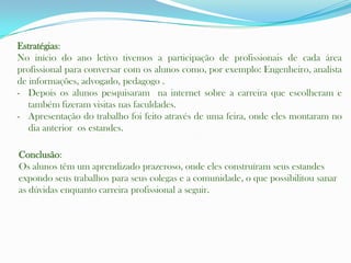Estratégias:
No início do ano letivo tivemos a participação de profissionais de cada área
profissional para conversar com os alunos como, por exemplo: Engenheiro, analista
de informações, advogado, pedagogo .
- Depois os alunos pesquisaram na internet sobre a carreira que escolheram e
   também fizeram visitas nas faculdades.
- Apresentação do trabalho foi feito através de uma feira, onde eles montaram no
   dia anterior os estandes.

Conclusão:
Os alunos têm um aprendizado prazeroso, onde eles construíram seus estandes
expondo seus trabalhos para seus colegas e a comunidade, o que possibilitou sanar
as dúvidas enquanto carreira profissional a seguir.
 