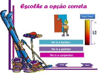 Try Again
Great Job!
He is a carpenter.He is a carpenter.
He is a painterHe is a painter
NextNext
BackBack
Try AgainHe is a barber.He is a barber.
15 Seconds
Start Timer
15
0
Escolhe a opção correta
 