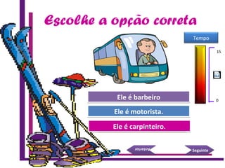 Escolhe a opção correta
Tenta de novo.
Boa!
Ele é carpinteiro.Ele é carpinteiro.
Ele é motorista.Ele é motorista.
SeguinteSeguinte
AnteriorAnterior
Tenta de novo.Ele é barbeiroEle é barbeiro
15 Seconds
Tempo
15
0
 