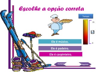 Escolhe a opção correta
Try Again
Great Job!
Ele é carpinteiro.Ele é carpinteiro.
Ele é padeiro.Ele é padeiro.
SeguinteSeguinte
AnteriorAnterior
Try AgainEle é músico.Ele é músico.
15 Seconds
Tempo
15
0
 
