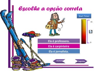 Escolhe a opção correta
Try Again
Great Job!
Ela é carpinteiraEla é carpinteira
Ela é jornalista.Ela é jornalista.
SeguinteSeguinte
AnteriorAnterior
Try AgainEla é professora.Ela é professora.
15 Seconds
Start Timer
15
0
 
