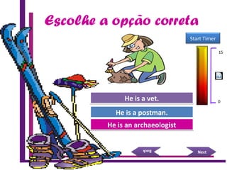 Escolhe a opção correta
Try Again
Great Job!
He is a postman.He is a postman.
He is an archaeologistHe is an archaeologist
NextNext
BackBack
Try AgainHe is a vet.He is a vet.
15 Seconds
Start Timer
15
0
 